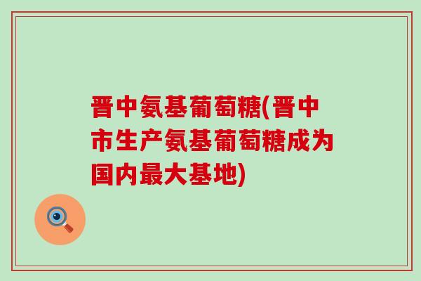 晋中氨基葡萄糖(晋中市生产氨基葡萄糖成为国内大基地) 晋中氨基葡萄糖(晋中市生产氨基葡萄糖成为国内大基地)