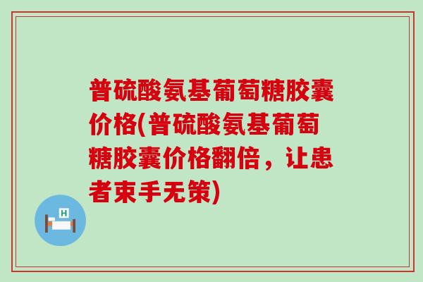 普硫酸氨基葡萄糖胶囊价格(普硫酸氨基葡萄糖胶囊价格翻倍,让患者束手无策) 普硫酸氨基葡萄糖胶囊价格(普硫酸氨基葡萄糖胶囊价格翻倍,让患者束手无策)