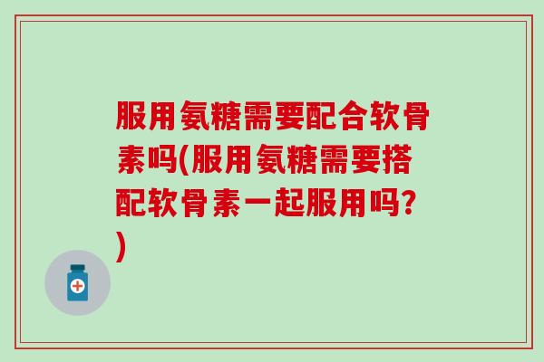 服用氨糖需要配合软骨素吗(服用氨糖需要搭配软骨素一起服用吗？)