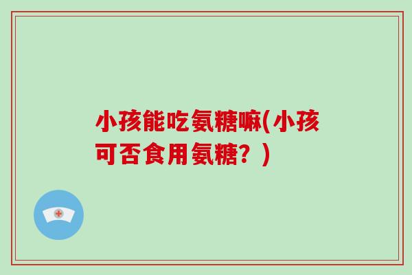小孩能吃氨糖嘛(小孩可否食用氨糖？)