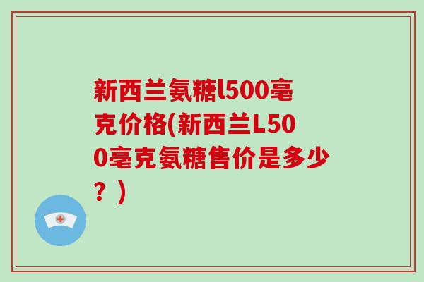 新西兰氨糖l500亳克价格(新西兰L500亳克氨糖售价是多少？)