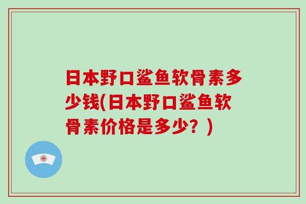 日本野口鲨鱼软骨素多少钱(日本野口鲨鱼软骨素价格是多少？)