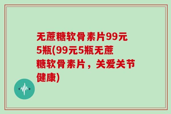 无蔗糖软骨素片99元5瓶(99元5瓶无蔗糖软骨素片，关爱关节健康)