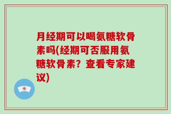 期可以喝氨糖软骨素吗(经期可否服用氨糖软骨素？查看专家建议)