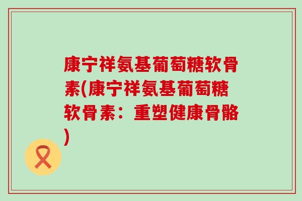 康宁祥氨基葡萄糖软骨素(康宁祥氨基葡萄糖软骨素:重塑健康骨骼) 康宁祥氨基葡萄糖软骨素(康宁祥氨基葡萄糖软骨素:重塑健康骨骼)