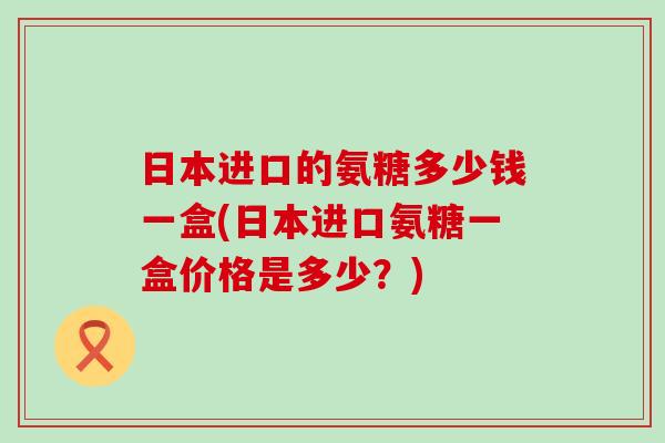 日本进口的氨糖多少钱一盒(日本进口氨糖一盒价格是多少?) 日本进口的氨糖多少钱一盒(日本进口氨糖一盒价格是多少?)
