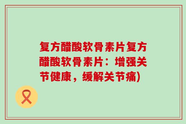 复方醋酸软骨素片复方醋酸软骨素片：增强关节健康，缓解关节痛)