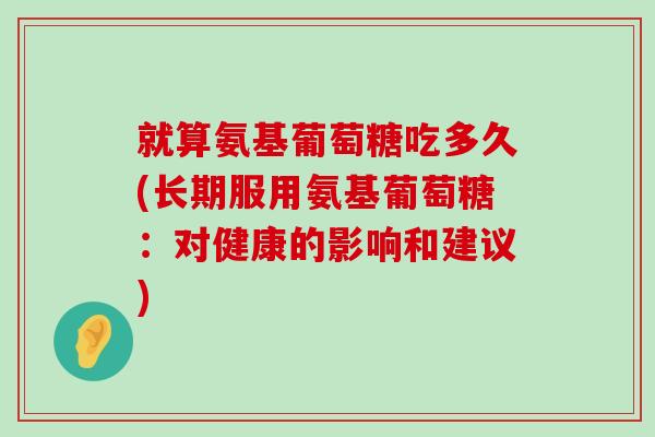 就算氨基葡萄糖吃多久(长期服用氨基葡萄糖:对健康的影响和建议) 就算氨基葡萄糖吃多久(长期服用氨基葡萄糖:对健康的影响和建议)