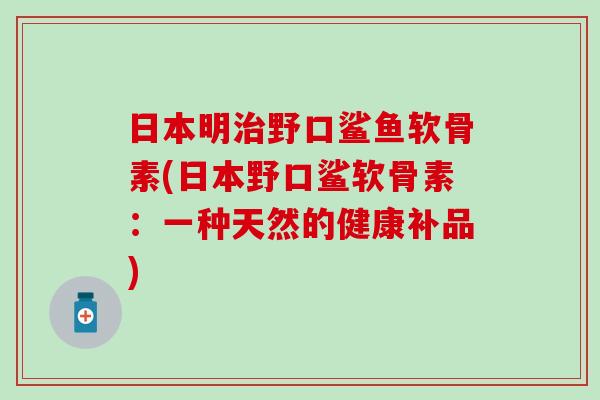 日本明野口鲨鱼软骨素(日本野口鲨软骨素:一种天然的健康补品) 日本明野口鲨鱼软骨素(日本野口鲨软骨素:一种天然的健康补品)