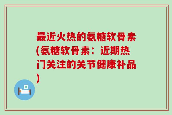 近火热的氨糖软骨素(氨糖软骨素：近期热门关注的关节健康补品)