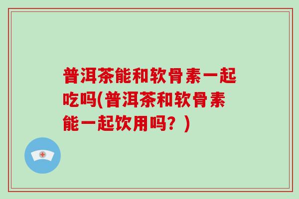 普洱茶能和软骨素一起吃吗(普洱茶和软骨素能一起饮用吗？)