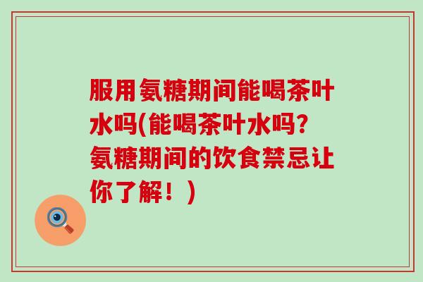 服用氨糖期间能喝茶叶水吗(能喝茶叶水吗?氨糖期间的饮食禁忌让你了解!) 服用氨糖期间能喝茶叶水吗(能喝茶叶水吗?氨糖期间的饮食禁忌让你了解!)