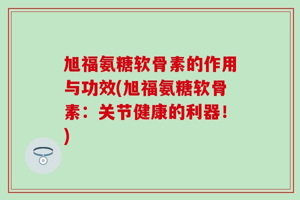 旭福氨糖软骨素的作用与功效(旭福氨糖软骨素：关节健康的利器！)