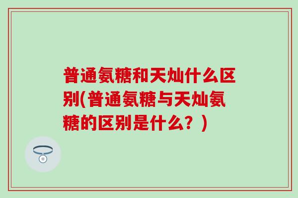 普通氨糖和天灿什么区别(普通氨糖与天灿氨糖的区别是什么?) 普通氨糖和天灿什么区别(普通氨糖与天灿氨糖的区别是什么?)