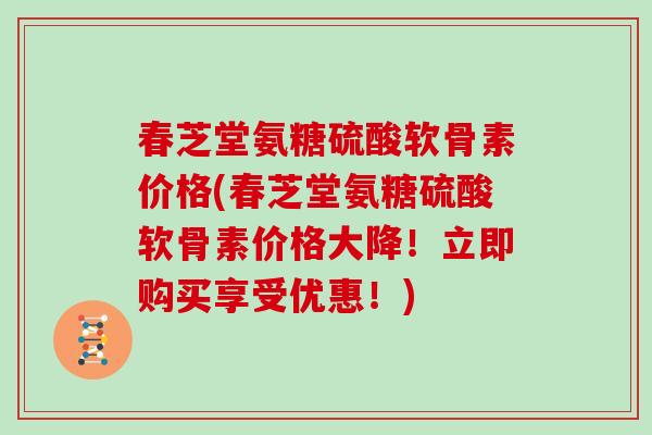 春芝堂氨糖硫酸软骨素价格(春芝堂氨糖硫酸软骨素价格大降！立即购买享受优惠！)