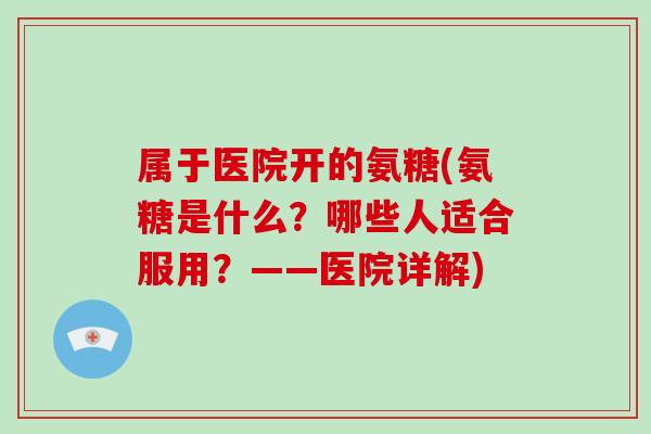 属于医院开的氨糖(氨糖是什么?哪些人适合服用?——医院详解) 属于医院开的氨糖(氨糖是什么?哪些人适合服用?——医院详解)