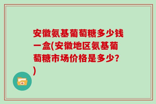 安徽氨基葡萄糖多少钱一盒(安徽地区氨基葡萄糖市场价格是多少?) 安徽氨基葡萄糖多少钱一盒(安徽地区氨基葡萄糖市场价格是多少?)
