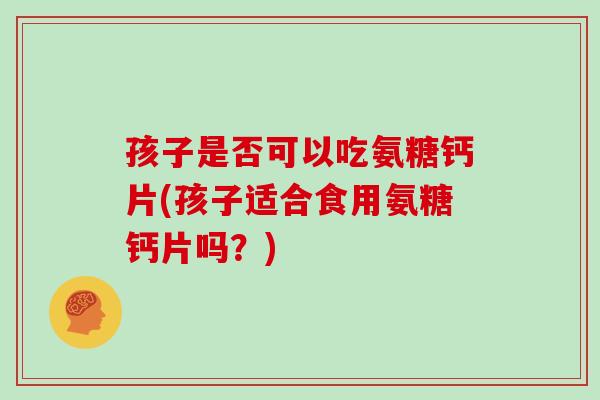 孩子是否可以吃氨糖钙片(孩子适合食用氨糖钙片吗?) 孩子是否可以吃氨糖钙片(孩子适合食用氨糖钙片吗?)