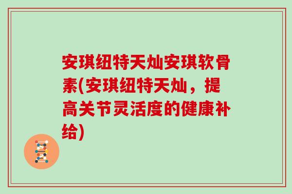 安琪纽特天灿安琪软骨素(安琪纽特天灿,提高关节灵活度的健康补给) 安琪纽特天灿安琪软骨素(安琪纽特天灿,提高关节灵活度的健康补给)