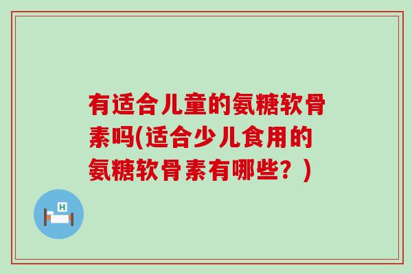 有适合儿童的氨糖软骨素吗(适合少儿食用的氨糖软骨素有哪些?) 有适合儿童的氨糖软骨素吗(适合少儿食用的氨糖软骨素有哪些?)