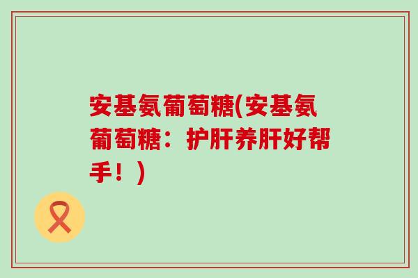 安基氨葡萄糖(安基氨葡萄糖:养好帮手!) 安基氨葡萄糖(安基氨葡萄糖:养好帮手!)