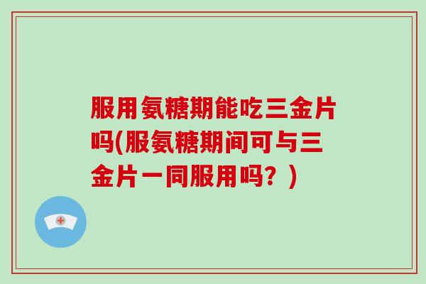 服用氨糖期能吃三金片吗(服氨糖期间可与三金片一同服用吗?) 服用氨糖期能吃三金片吗(服氨糖期间可与三金片一同服用吗?)