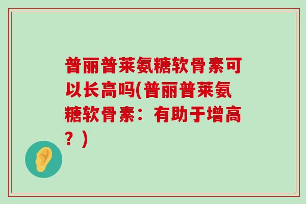 普丽普莱氨糖软骨素可以长高吗(普丽普莱氨糖软骨素：有助于增高？)