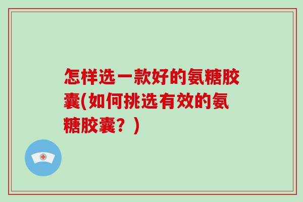 怎样选一款好的氨糖胶囊(如何挑选有效的氨糖胶囊？)