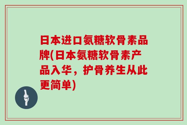 日本进口氨糖软骨素品牌(日本氨糖软骨素产品入华,护骨养生从此更简单) 日本进口氨糖软骨素品牌(日本氨糖软骨素产品入华,护骨养生从此更简单)