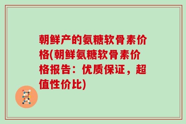 朝鲜产的氨糖软骨素价格(朝鲜氨糖软骨素价格报告：优质保证，超值性价比)