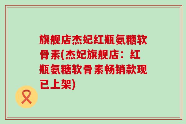 旗舰店杰妃红瓶氨糖软骨素(杰妃旗舰店:红瓶氨糖软骨素畅销款现已上架) 旗舰店杰妃红瓶氨糖软骨素(杰妃旗舰店:红瓶氨糖软骨素畅销款现已上架)