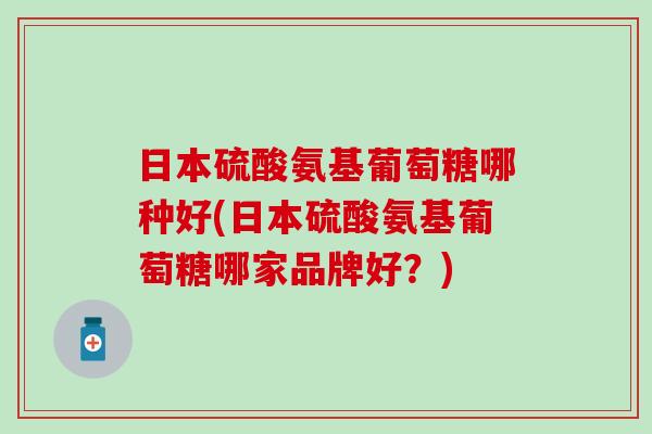日本硫酸氨基葡萄糖哪种好(日本硫酸氨基葡萄糖哪家品牌好？)