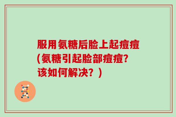 服用氨糖后脸上起痘痘(氨糖引起脸部痘痘?该如何解决?) 服用氨糖后脸上起痘痘(氨糖引起脸部痘痘?该如何解决?)
