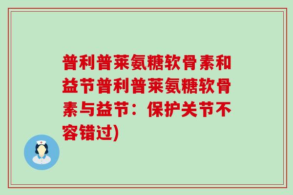 普利普莱氨糖软骨素和益节普利普莱氨糖软骨素与益节:保护关节不容错过) 普利普莱氨糖软骨素和益节普利普莱氨糖软骨素与益节:保护关节不容错过)