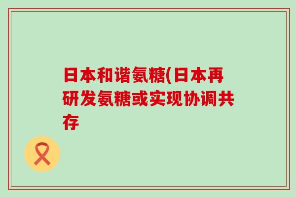 日本和谐氨糖(日本再研发氨糖或实现协调共存