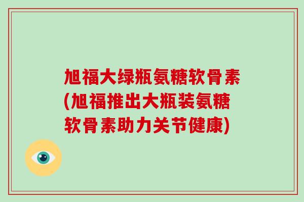 旭福大绿瓶氨糖软骨素(旭福推出大瓶装氨糖软骨素助力关节健康)