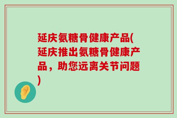 延庆氨糖骨健康产品(延庆推出氨糖骨健康产品,助您远离关节问题) 延庆氨糖骨健康产品(延庆推出氨糖骨健康产品,助您远离关节问题)