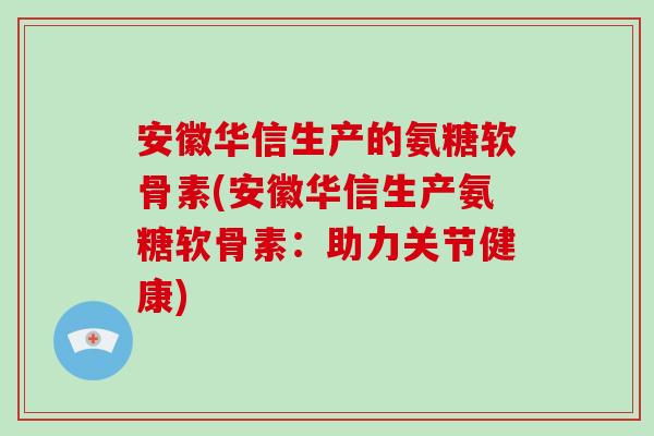 安徽华信生产的氨糖软骨素(安徽华信生产氨糖软骨素：助力关节健康)