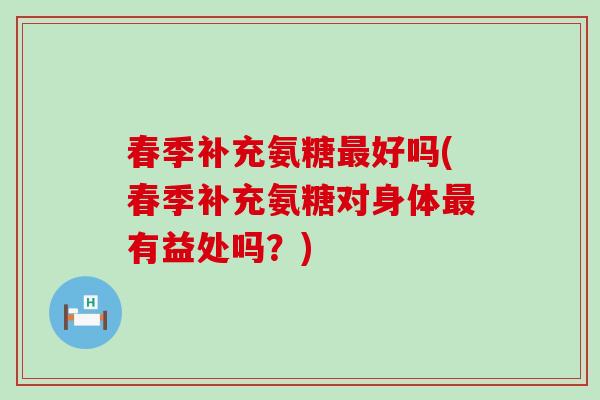 春季补充氨糖好吗(春季补充氨糖对身体有益处吗？)