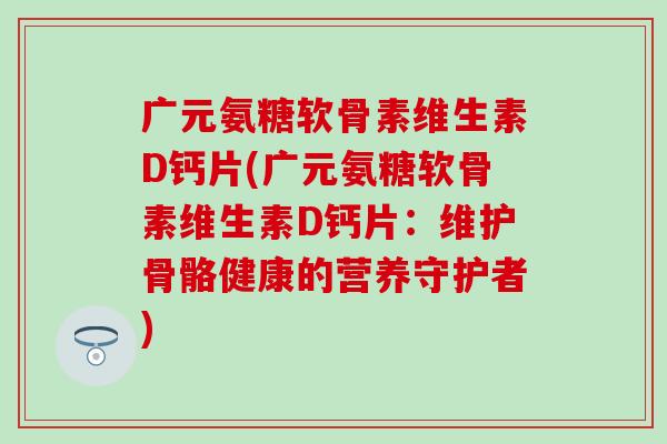 广元氨糖软骨素维生素D钙片(广元氨糖软骨素维生素D钙片：维护骨骼健康的营养守护者)