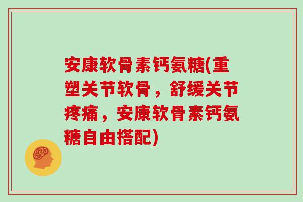 安康软骨素钙氨糖(重塑关节软骨，舒缓关节，安康软骨素钙氨糖自由搭配)
