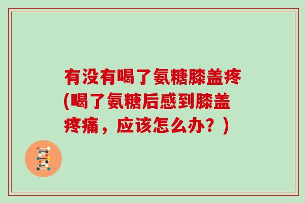 有没有喝了氨糖膝盖疼(喝了氨糖后感到膝盖,应该怎么办?) 有没有喝了氨糖膝盖疼(喝了氨糖后感到膝盖,应该怎么办?)