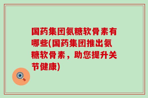 国药集团氨糖软骨素有哪些(国药集团推出氨糖软骨素,助您提升关节健康) 国药集团氨糖软骨素有哪些(国药集团推出氨糖软骨素,助您提升关节健康)