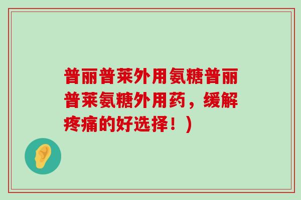 普丽普莱外用氨糖普丽普莱氨糖外用药,缓解的好选择!) 普丽普莱外用氨糖普丽普莱氨糖外用药,缓解的好选择!)
