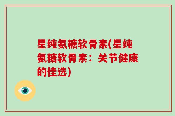 星纯氨糖软骨素(星纯氨糖软骨素:关节健康的佳选) 星纯氨糖软骨素(星纯氨糖软骨素:关节健康的佳选)