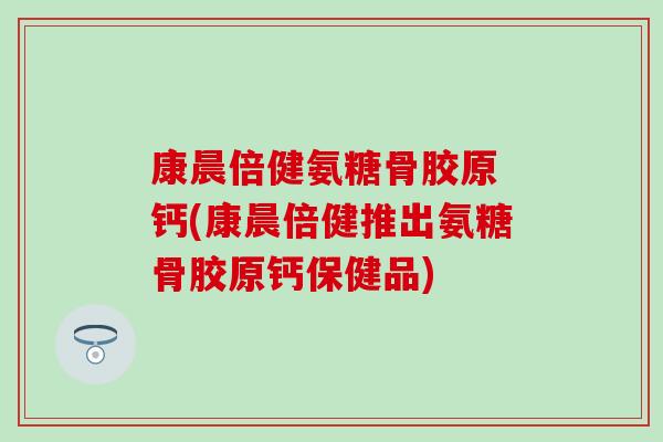 康晨倍健氨糖骨胶原 钙(康晨倍健推出氨糖骨胶原钙保健品) 康晨倍健氨糖骨胶原 钙(康晨倍健推出氨糖骨胶原钙保健品)