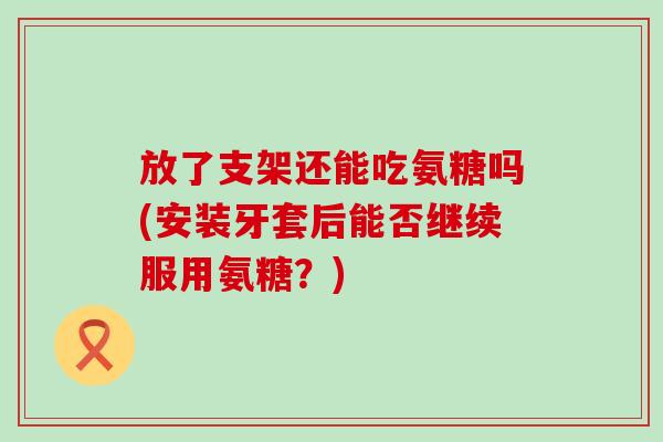 放了支架还能吃氨糖吗(安装牙套后能否继续服用氨糖?) 放了支架还能吃氨糖吗(安装牙套后能否继续服用氨糖?)
