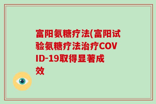 富阳氨糖疗法(富阳试验氨糖疗法COVID-19取得显著成效 富阳氨糖疗法(富阳试验氨糖疗法COVID-19取得显著成效