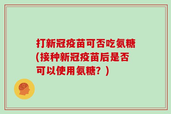 打新冠疫苗可否吃氨糖(接种新冠疫苗后是否可以使用氨糖?) 打新冠疫苗可否吃氨糖(接种新冠疫苗后是否可以使用氨糖?)