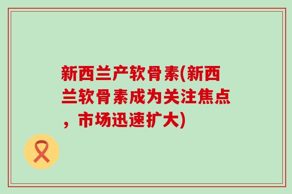 新西兰产软骨素(新西兰软骨素成为关注焦点，市场迅速扩大)